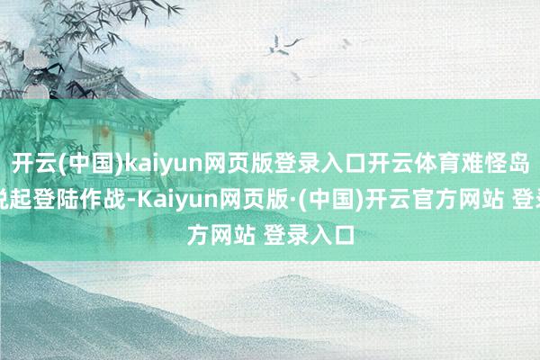 开云(中国)kaiyun网页版登录入口开云体育难怪岛内一说起登陆作战-Kaiyun网页版·(中国)开云官方网站 登录入口