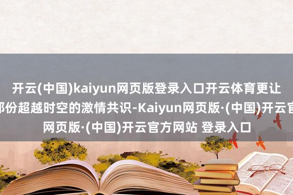 开云(中国)kaiyun网页版登录入口开云体育更让网友们感受到了那份超越时空的激情共识-Kaiyun网页版·(中国)开云官方网站 登录入口