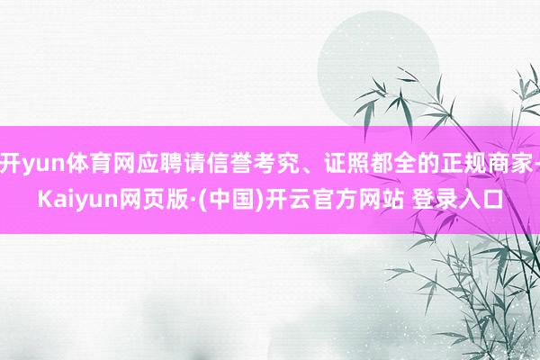 开yun体育网应聘请信誉考究、证照都全的正规商家-Kaiyun网页版·(中国)开云官方网站 登录入口