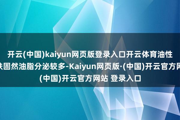 开云(中国)kaiyun网页版登录入口开云体育油性皮肤油性皮肤固然油脂分泌较多-Kaiyun网页版·(中国)开云官方网站 登录入口