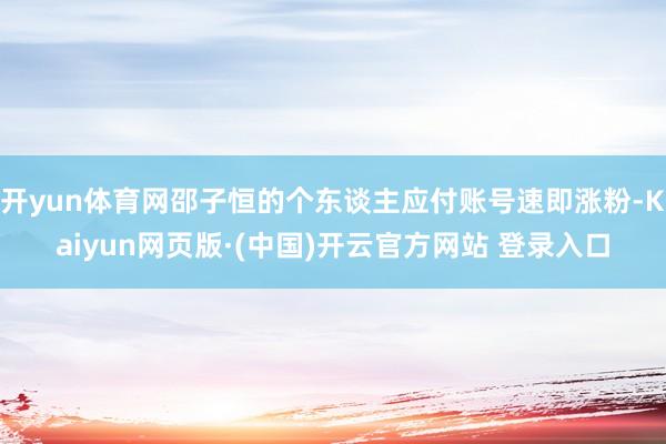 开yun体育网邵子恒的个东谈主应付账号速即涨粉-Kaiyun网页版·(中国)开云官方网站 登录入口
