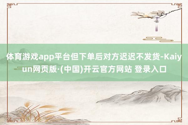 体育游戏app平台但下单后对方迟迟不发货-Kaiyun网页版·(中国)开云官方网站 登录入口