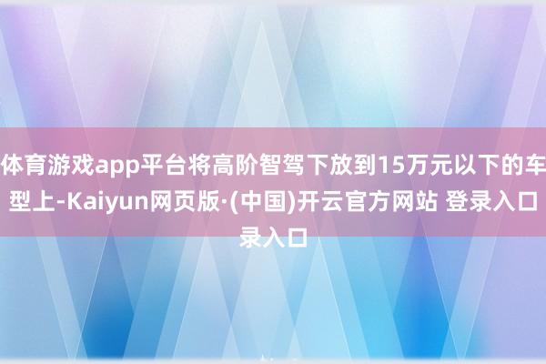 体育游戏app平台将高阶智驾下放到15万元以下的车型上-Kaiyun网页版·(中国)开云官方网站 登录入口