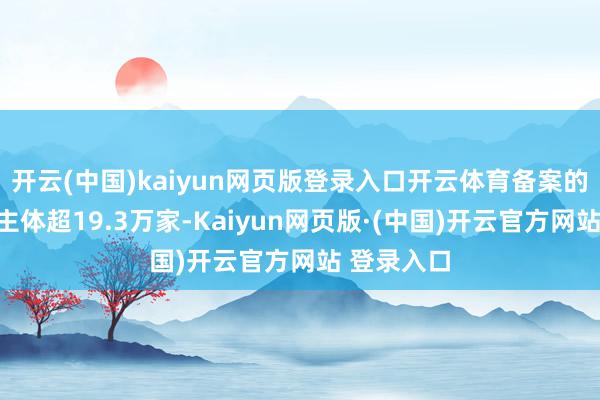 开云(中国)kaiyun网页版登录入口开云体育备案的种种立异主体超19.3万家-Kaiyun网页版·(中国)开云官方网站 登录入口