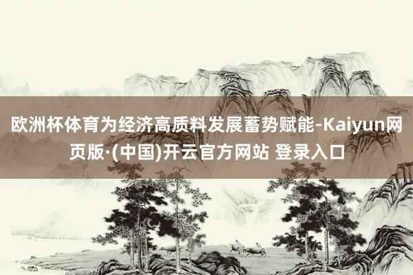 欧洲杯体育为经济高质料发展蓄势赋能-Kaiyun网页版·(中国)开云官方网站 登录入口