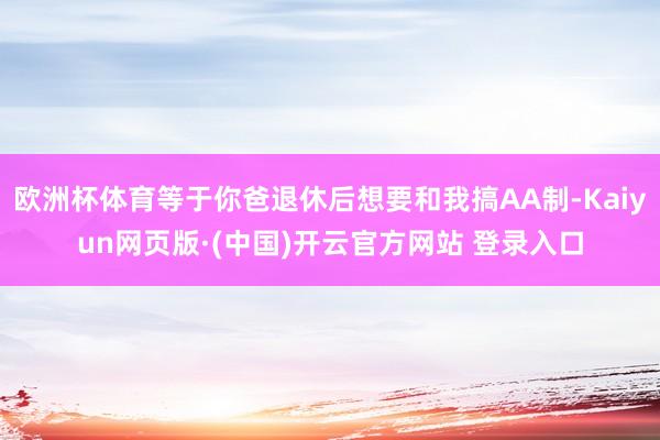 欧洲杯体育等于你爸退休后想要和我搞AA制-Kaiyun网页版·(中国)开云官方网站 登录入口