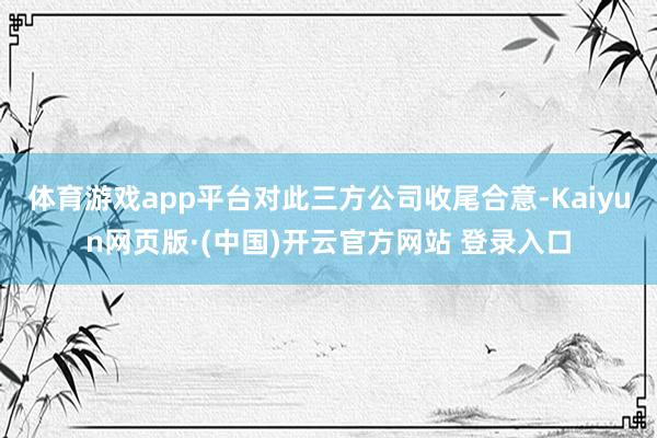 体育游戏app平台对此三方公司收尾合意-Kaiyun网页版·(中国)开云官方网站 登录入口
