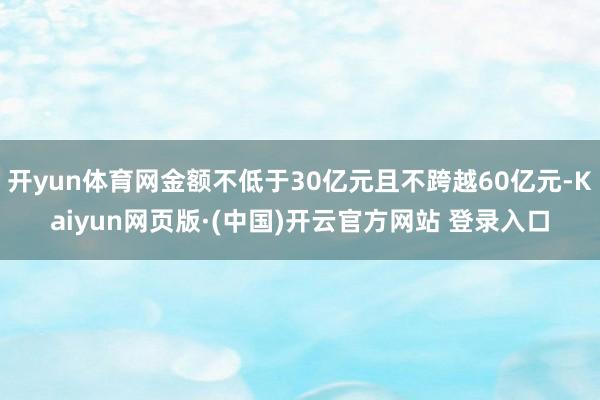 开yun体育网金额不低于30亿元且不跨越60亿元-Kaiyun网页版·(中国)开云官方网站 登录入口