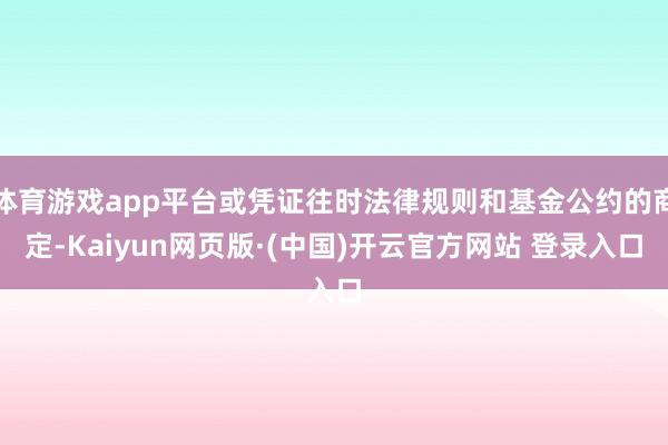 体育游戏app平台或凭证往时法律规则和基金公约的商定-Kaiyun网页版·(中国)开云官方网站 登录入口