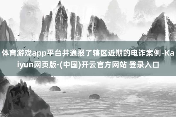 体育游戏app平台并通报了辖区近期的电诈案例-Kaiyun网页版·(中国)开云官方网站 登录入口
