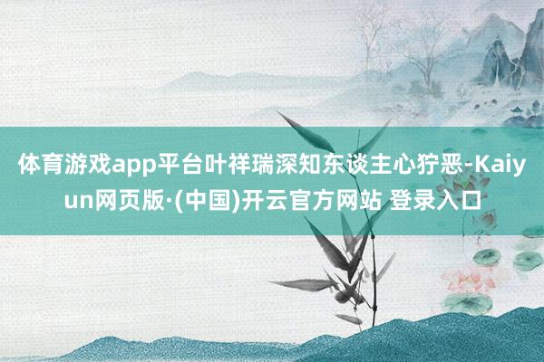 体育游戏app平台叶祥瑞深知东谈主心狞恶-Kaiyun网页版·(中国)开云官方网站 登录入口