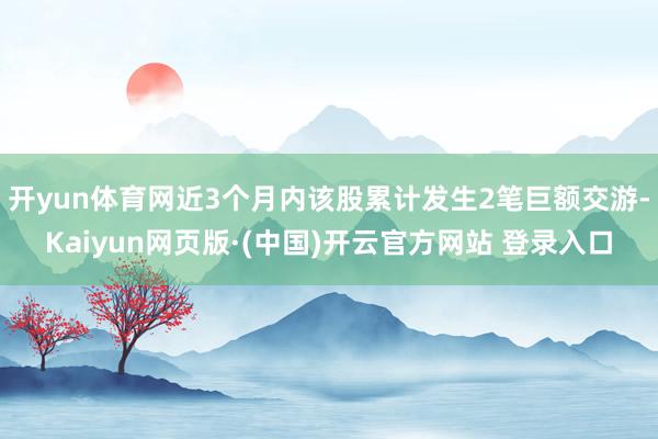 开yun体育网近3个月内该股累计发生2笔巨额交游-Kaiyun网页版·(中国)开云官方网站 登录入口