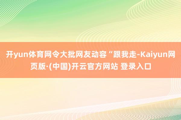开yun体育网令大批网友动容“跟我走-Kaiyun网页版·(中国)开云官方网站 登录入口