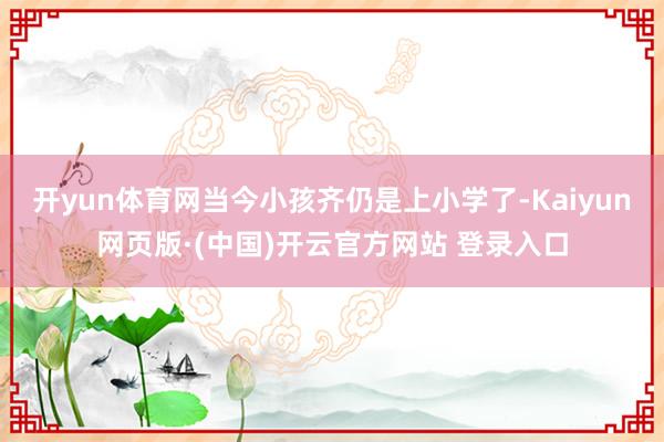 开yun体育网当今小孩齐仍是上小学了-Kaiyun网页版·(中国)开云官方网站 登录入口