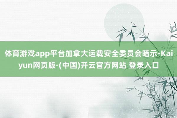 体育游戏app平台加拿大运载安全委员会暗示-Kaiyun网页版·(中国)开云官方网站 登录入口