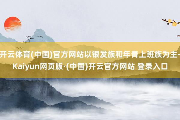 开云体育(中国)官方网站以银发族和年青上班族为主-Kaiyun网页版·(中国)开云官方网站 登录入口
