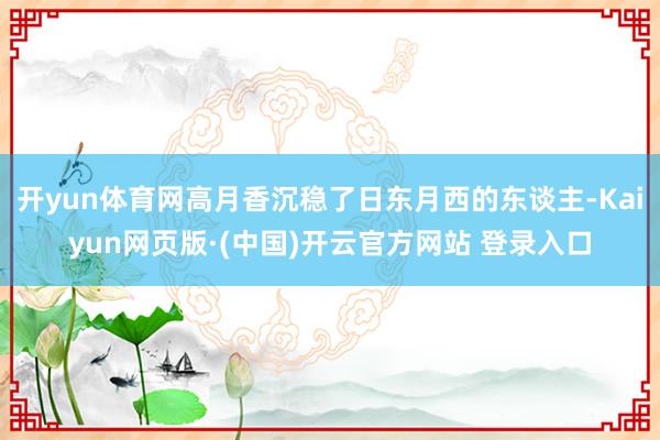 开yun体育网高月香沉稳了日东月西的东谈主-Kaiyun网页版·(中国)开云官方网站 登录入口