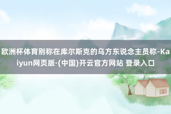 欧洲杯体育别称在库尔斯克的乌方东说念主员称-Kaiyun网页版·(中国)开云官方网站 登录入口