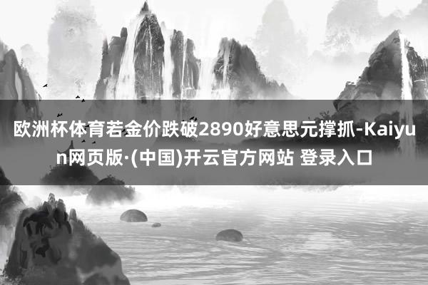 欧洲杯体育若金价跌破2890好意思元撑抓-Kaiyun网页版·(中国)开云官方网站 登录入口