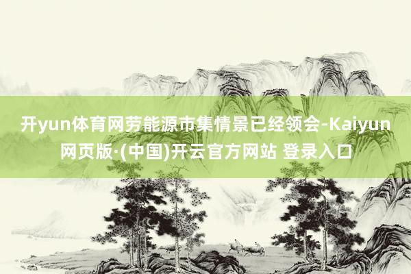 开yun体育网劳能源市集情景已经领会-Kaiyun网页版·(中国)开云官方网站 登录入口