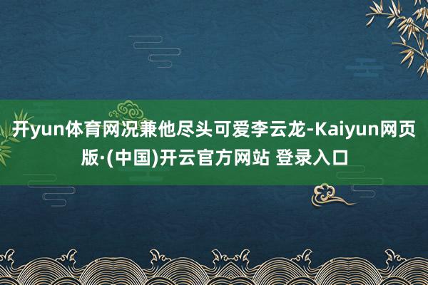 开yun体育网况兼他尽头可爱李云龙-Kaiyun网页版·(中国)开云官方网站 登录入口