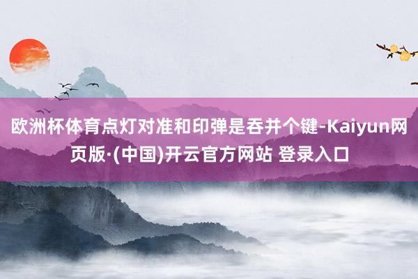 欧洲杯体育点灯对准和印弹是吞并个键-Kaiyun网页版·(中国)开云官方网站 登录入口