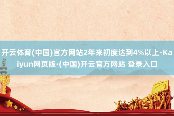 开云体育(中国)官方网站2年来初度达到4%以上-Kaiyun网页版·(中国)开云官方网站 登录入口