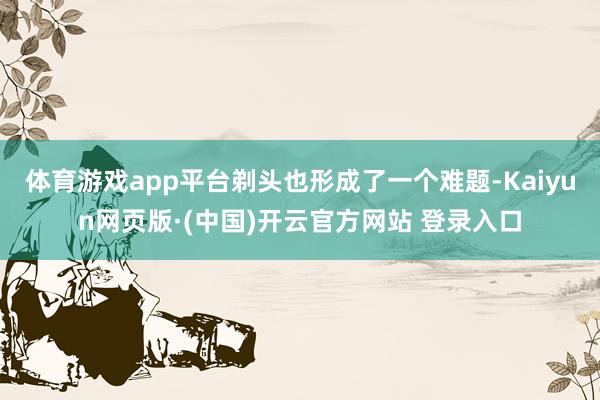 体育游戏app平台剃头也形成了一个难题-Kaiyun网页版·(中国)开云官方网站 登录入口
