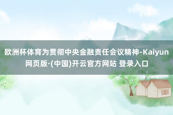欧洲杯体育为贯彻中央金融责任会议精神-Kaiyun网页版·(中国)开云官方网站 登录入口
