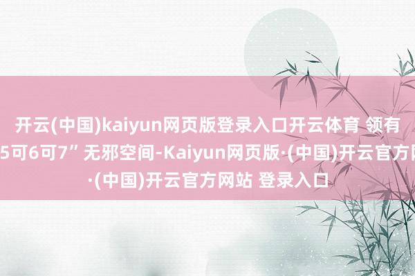 开云(中国)kaiyun网页版登录入口开云体育 领有同级唯独“可5可6可7”无邪空间-Kaiyun网页版·(中国)开云官方网站 登录入口